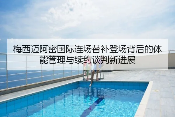 梅西迈阿密国际连场替补登场背后的体能管理与续约谈判新进展