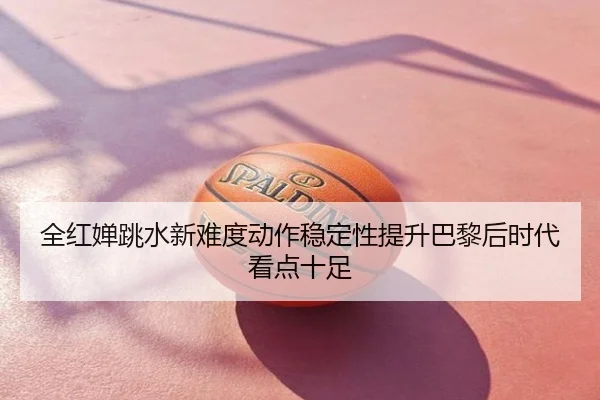 全红婵跳水新难度动作稳定性提升巴黎后时代看点十足