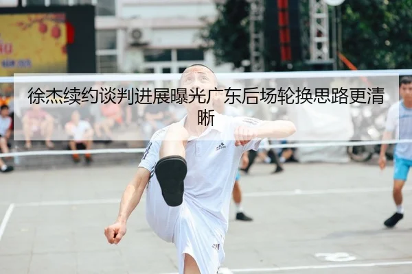 徐杰续约谈判进展曝光广东后场轮换思路更清晰