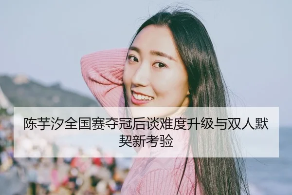 陈芋汐全国赛夺冠后谈难度升级与双人默契新考验