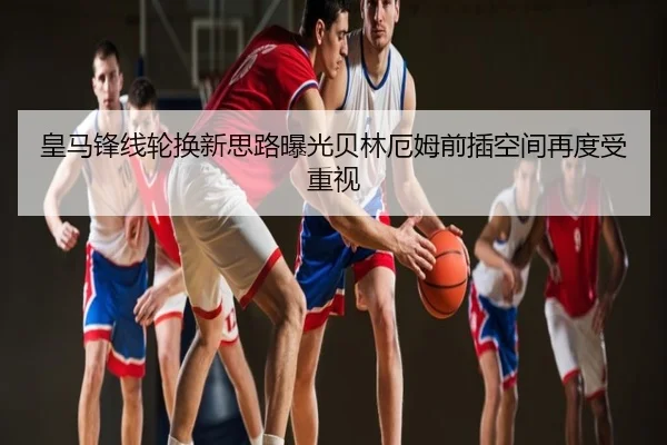 皇马锋线轮换新思路曝光贝林厄姆前插空间再度受重视