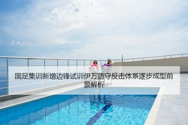 国足集训新增边锋试训伊万防守反击体系逐步成型前景解析