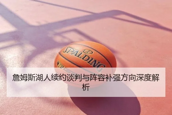 詹姆斯湖人续约谈判与阵容补强方向深度解析