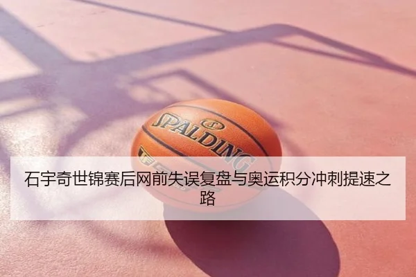 石宇奇世锦赛后网前失误复盘与奥运积分冲刺提速之路